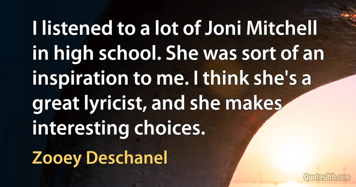 I listened to a lot of Joni Mitchell in high school. She was sort of an inspiration to me. I think she's a great lyricist, and she makes interesting choices. (Zooey Deschanel)