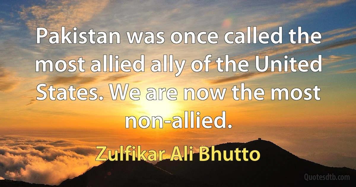 Pakistan was once called the most allied ally of the United States. We are now the most non-allied. (Zulfikar Ali Bhutto)