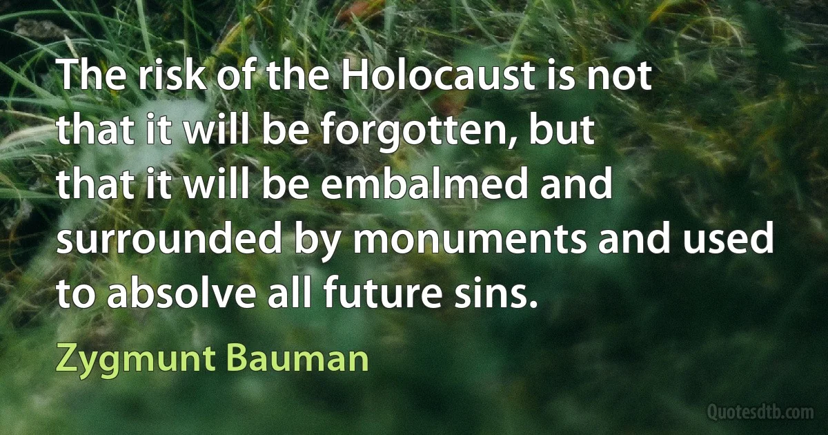 The risk of the Holocaust is not that it will be forgotten, but that it will be embalmed and surrounded by monuments and used to absolve all future sins. (Zygmunt Bauman)