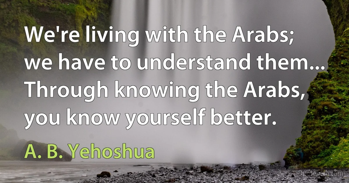 We're living with the Arabs; we have to understand them... Through knowing the Arabs, you know yourself better. (A. B. Yehoshua)