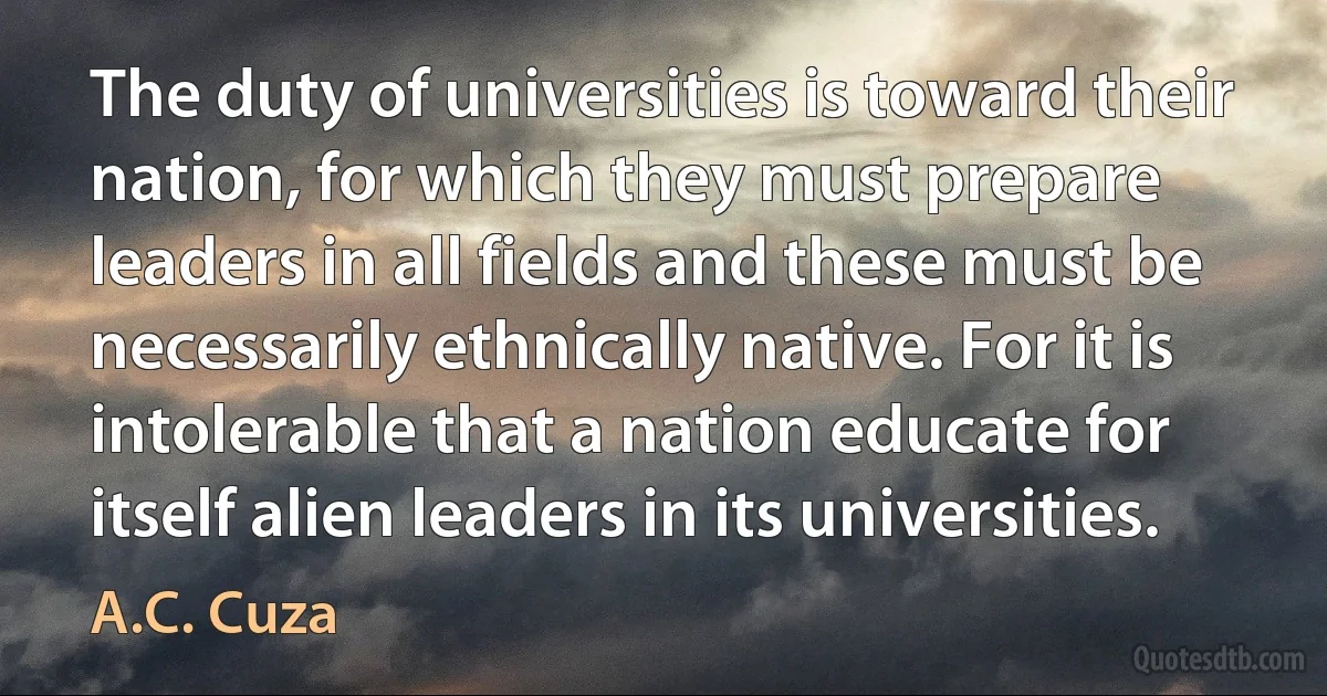 The duty of universities is toward their nation, for which they must prepare leaders in all fields and these must be necessarily ethnically native. For it is intolerable that a nation educate for itself alien leaders in its universities. (A.C. Cuza)