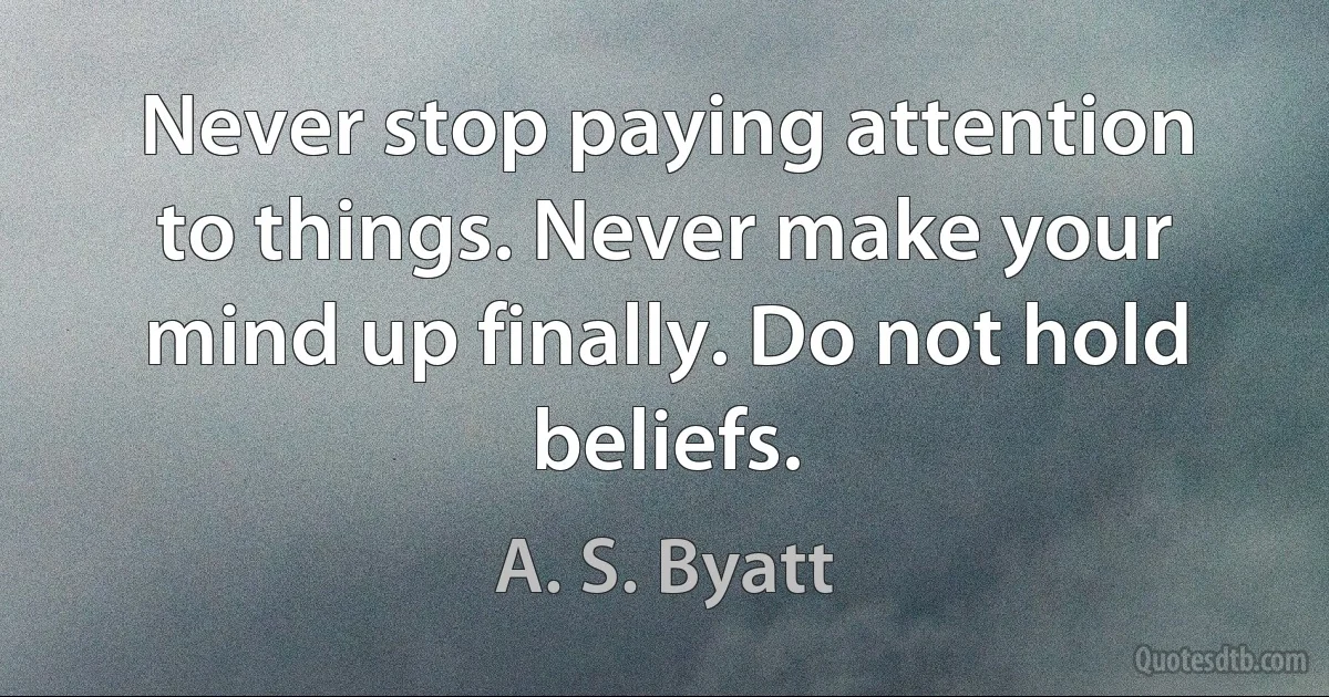 Never stop paying attention to things. Never make your mind up finally. Do not hold beliefs. (A. S. Byatt)