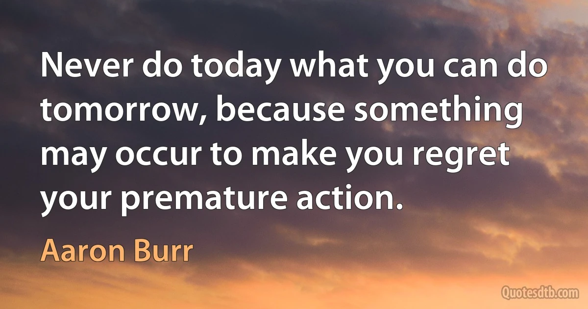 Never do today what you can do tomorrow, because something may occur to make you regret your premature action. (Aaron Burr)