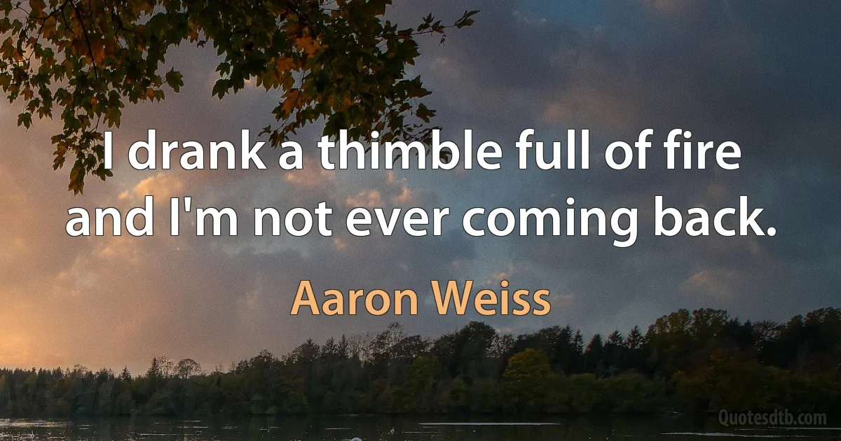 I drank a thimble full of fire and I'm not ever coming back. (Aaron Weiss)