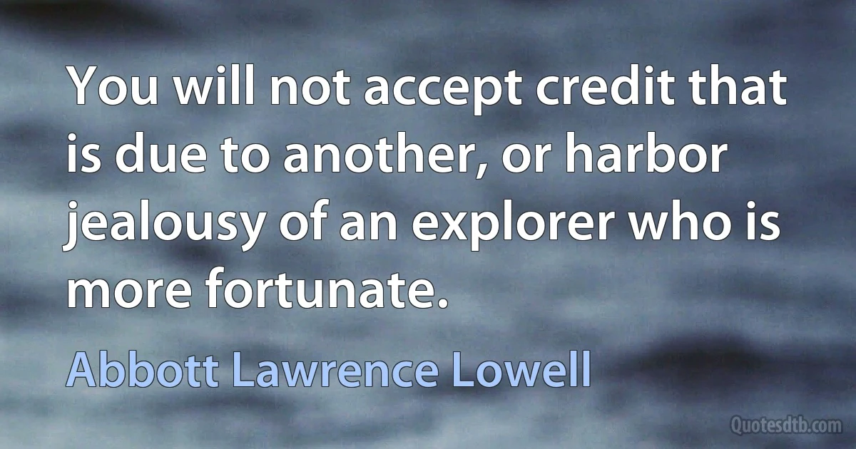 You will not accept credit that is due to another, or harbor jealousy of an explorer who is more fortunate. (Abbott Lawrence Lowell)