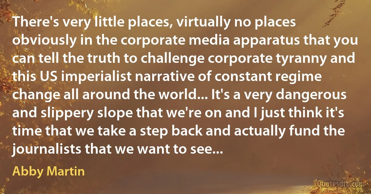 There's very little places, virtually no places obviously in the corporate media apparatus that you can tell the truth to challenge corporate tyranny and this US imperialist narrative of constant regime change all around the world... It's a very dangerous and slippery slope that we're on and I just think it's time that we take a step back and actually fund the journalists that we want to see... (Abby Martin)