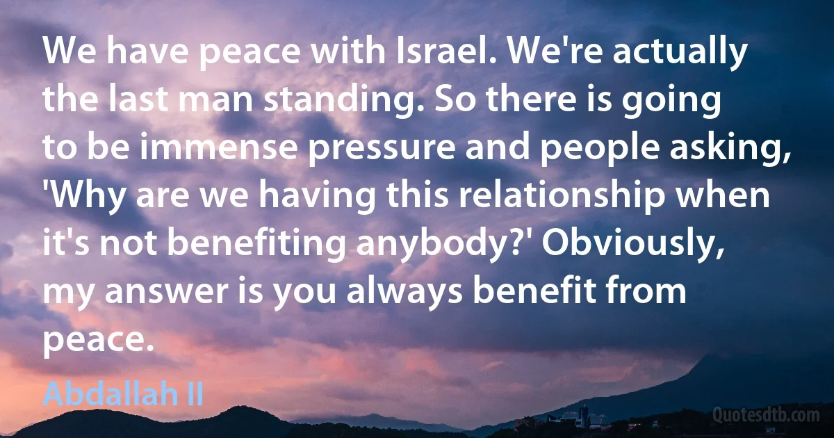 We have peace with Israel. We're actually the last man standing. So there is going to be immense pressure and people asking, 'Why are we having this relationship when it's not benefiting anybody?' Obviously, my answer is you always benefit from peace. (Abdallah II)