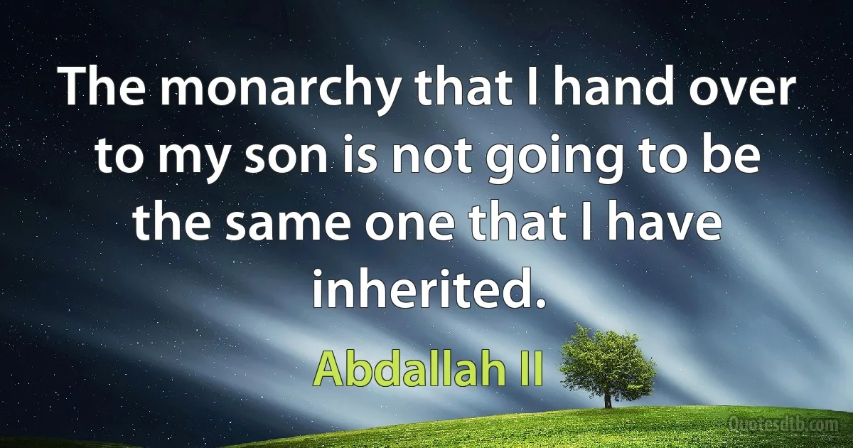 The monarchy that I hand over to my son is not going to be the same one that I have inherited. (Abdallah II)