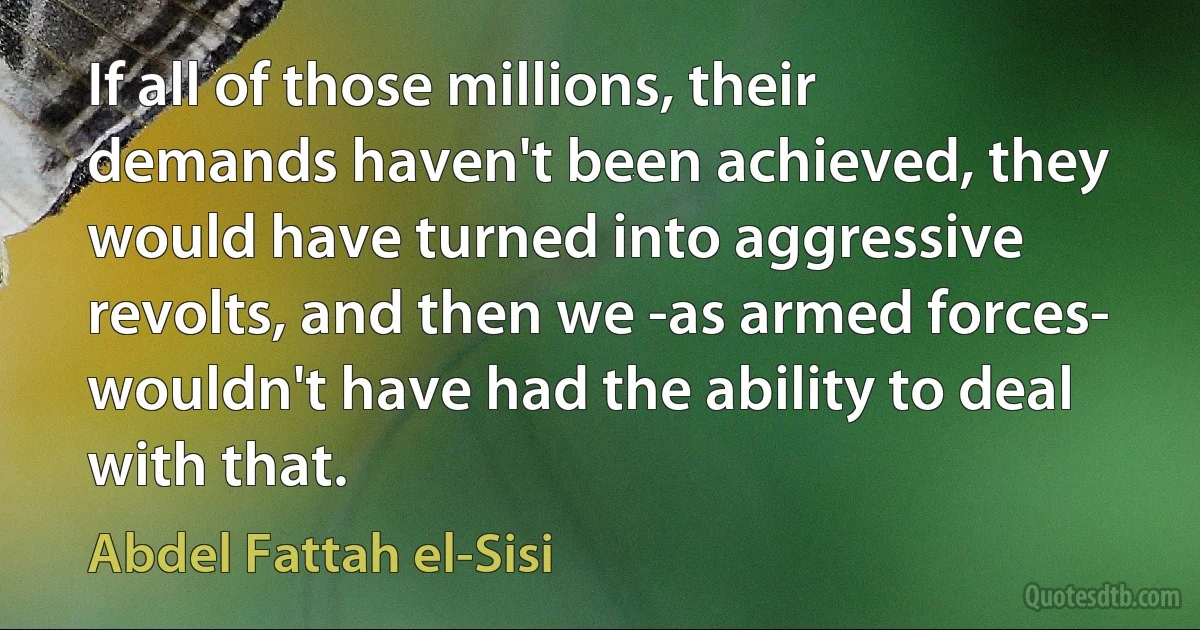 If all of those millions, their demands haven't been achieved, they would have turned into aggressive revolts, and then we -as armed forces- wouldn't have had the ability to deal with that. (Abdel Fattah el-Sisi)