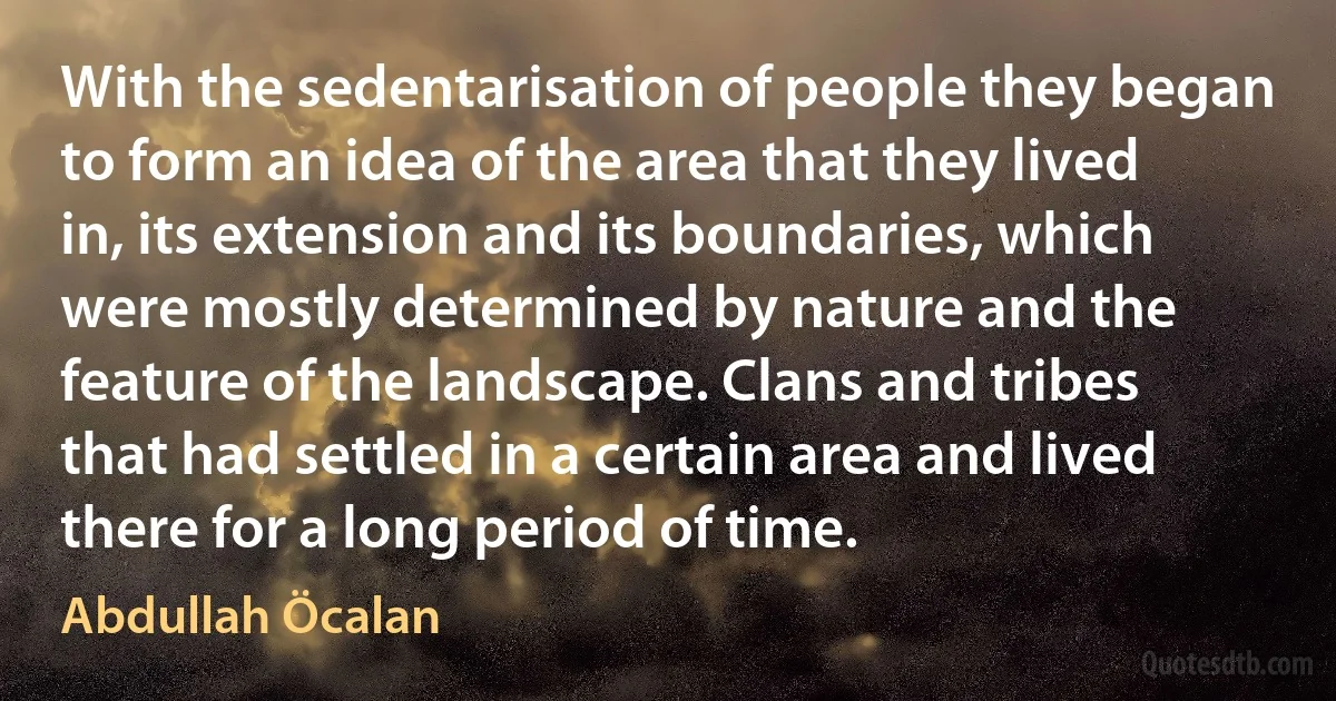 With the sedentarisation of people they began to form an idea of the area that they lived in, its extension and its boundaries, which were mostly determined by nature and the feature of the landscape. Clans and tribes that had settled in a certain area and lived there for a long period of time. (Abdullah Öcalan)