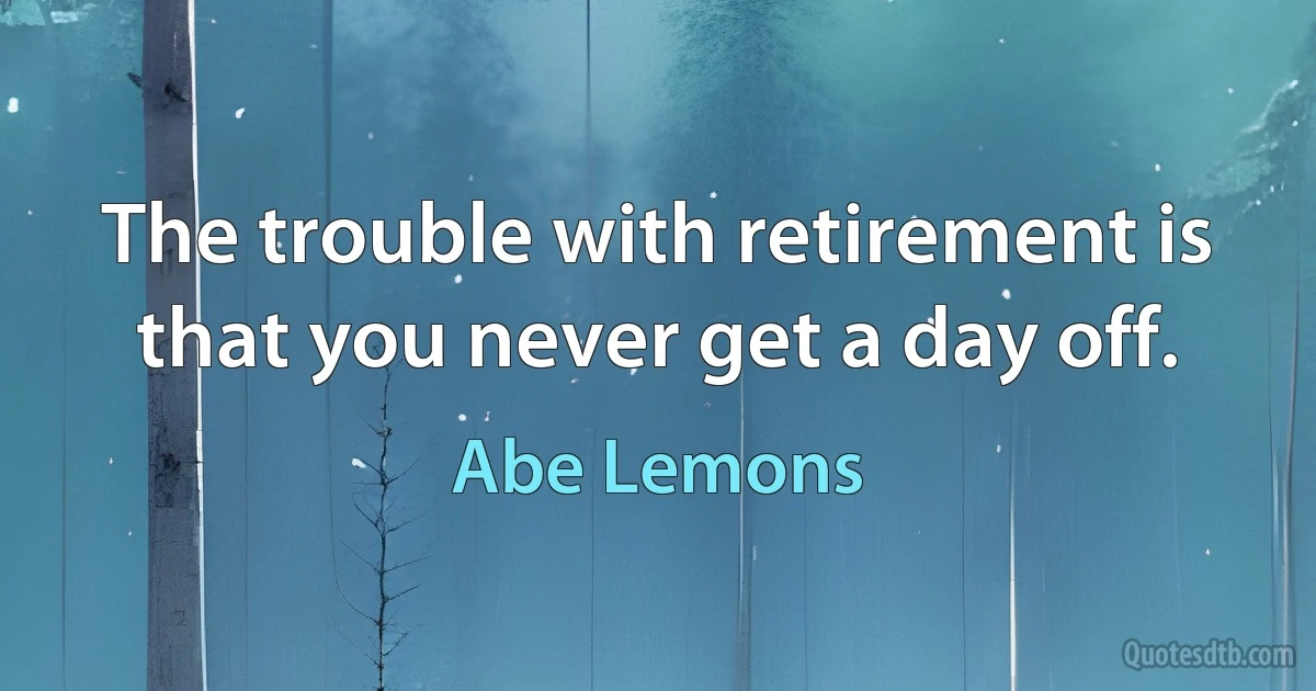 The trouble with retirement is that you never get a day off. (Abe Lemons)