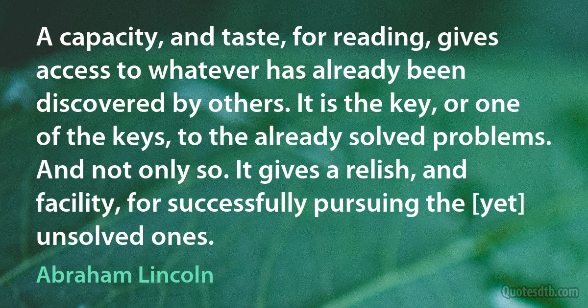 A capacity, and taste, for reading, gives access to whatever has already been discovered by others. It is the key, or one of the keys, to the already solved problems. And not only so. It gives a relish, and facility, for successfully pursuing the [yet] unsolved ones. (Abraham Lincoln)