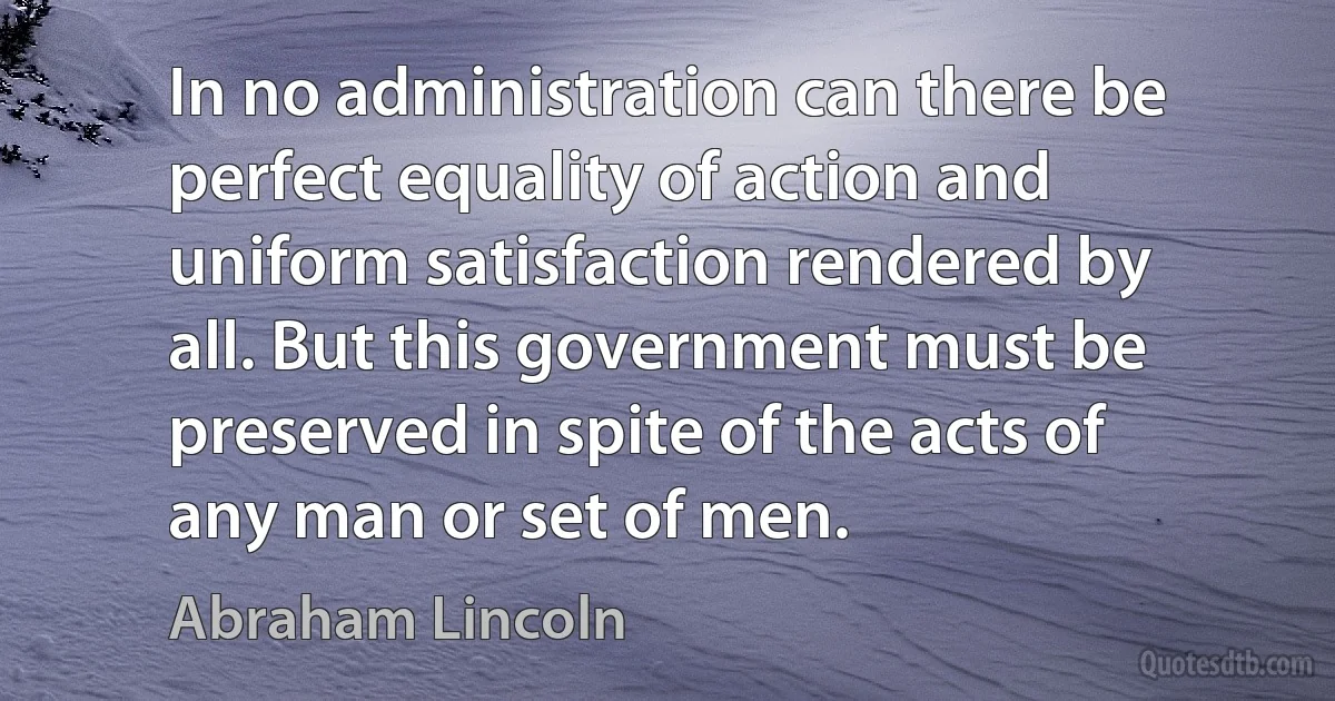 In no administration can there be perfect equality of action and uniform satisfaction rendered by all. But this government must be preserved in spite of the acts of any man or set of men. (Abraham Lincoln)