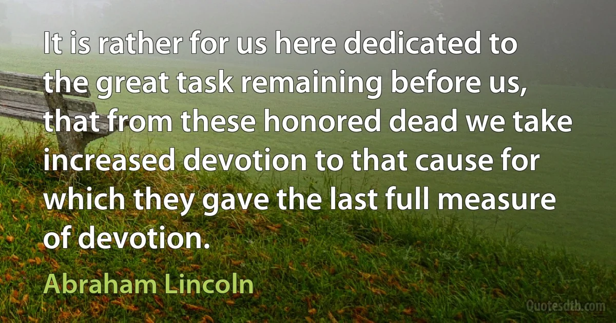 It is rather for us here dedicated to the great task remaining before us, that from these honored dead we take increased devotion to that cause for which they gave the last full measure of devotion. (Abraham Lincoln)