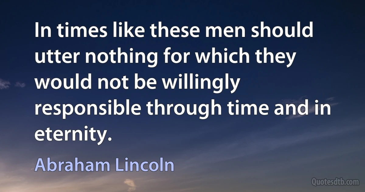 In times like these men should utter nothing for which they would not be willingly responsible through time and in eternity. (Abraham Lincoln)