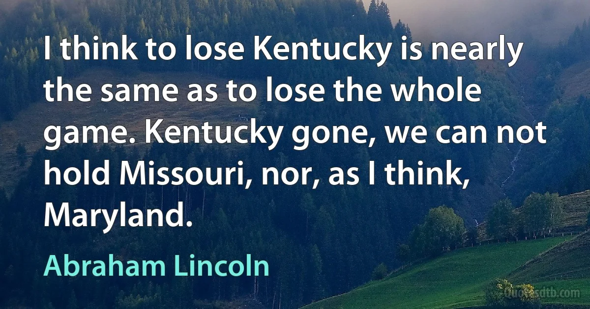 I think to lose Kentucky is nearly the same as to lose the whole game. Kentucky gone, we can not hold Missouri, nor, as I think, Maryland. (Abraham Lincoln)