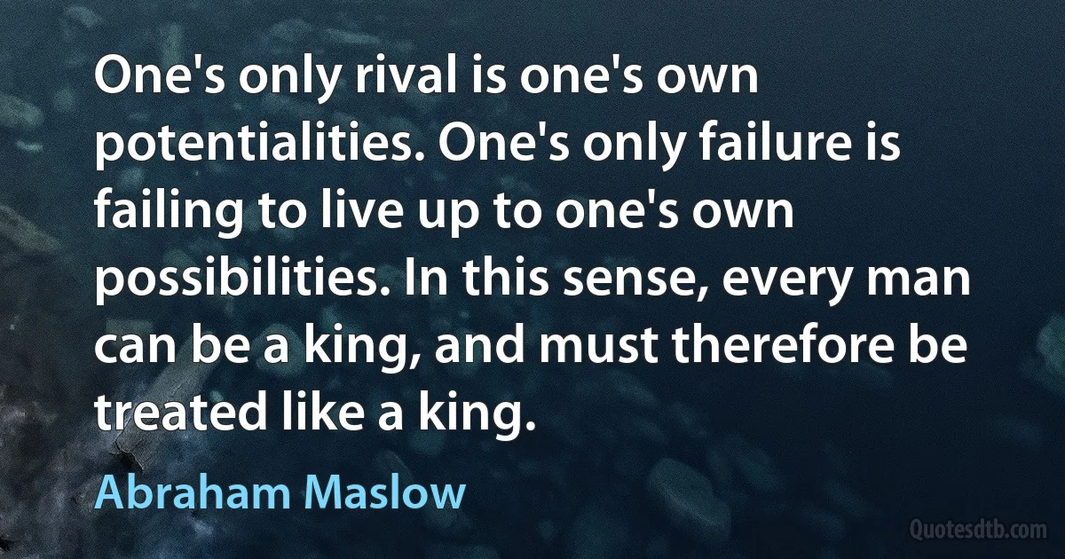 One's only rival is one's own potentialities. One's only failure is failing to live up to one's own possibilities. In this sense, every man can be a king, and must therefore be treated like a king. (Abraham Maslow)