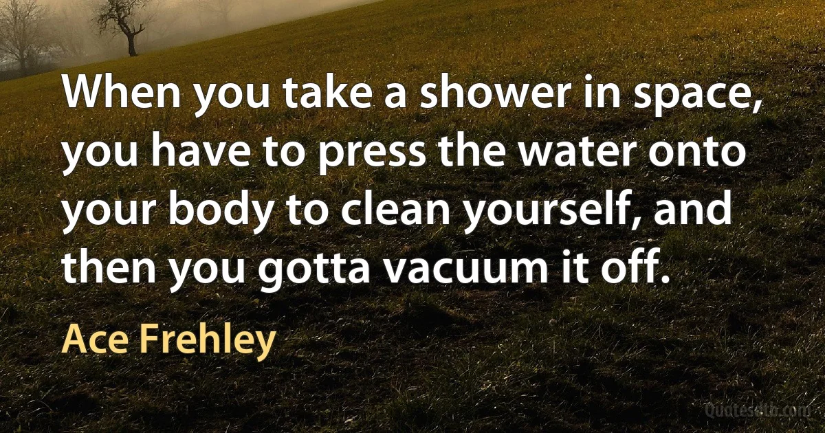 When you take a shower in space, you have to press the water onto your body to clean yourself, and then you gotta vacuum it off. (Ace Frehley)