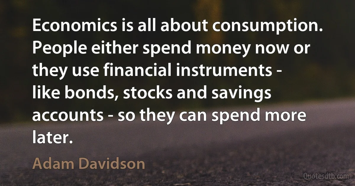 Economics is all about consumption. People either spend money now or they use financial instruments - like bonds, stocks and savings accounts - so they can spend more later. (Adam Davidson)