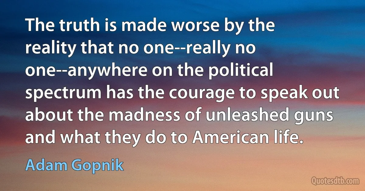 The truth is made worse by the reality that no one--really no one--anywhere on the political spectrum has the courage to speak out about the madness of unleashed guns and what they do to American life. (Adam Gopnik)