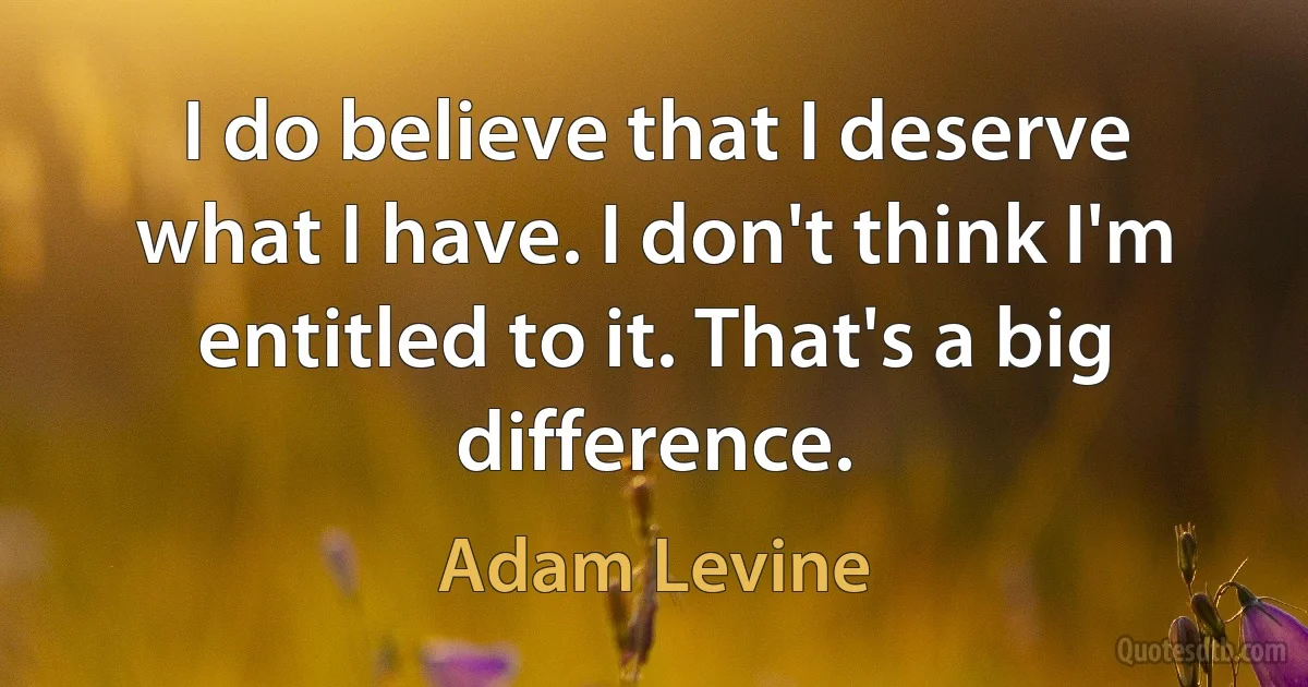 I do believe that I deserve what I have. I don't think I'm entitled to it. That's a big difference. (Adam Levine)