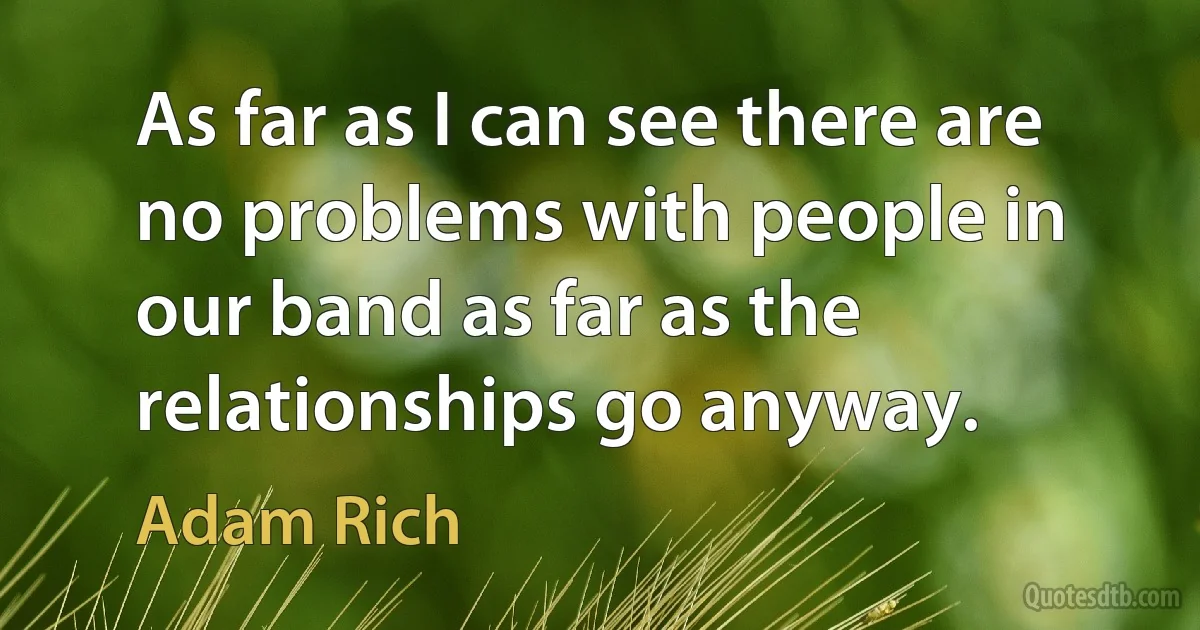 As far as I can see there are no problems with people in our band as far as the relationships go anyway. (Adam Rich)