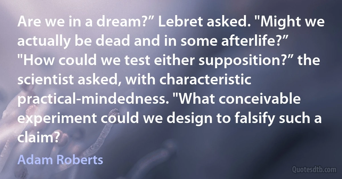 Are we in a dream?” Lebret asked. "Might we actually be dead and in some afterlife?”
"How could we test either supposition?” the scientist asked, with characteristic practical-mindedness. "What conceivable experiment could we design to falsify such a claim? (Adam Roberts)