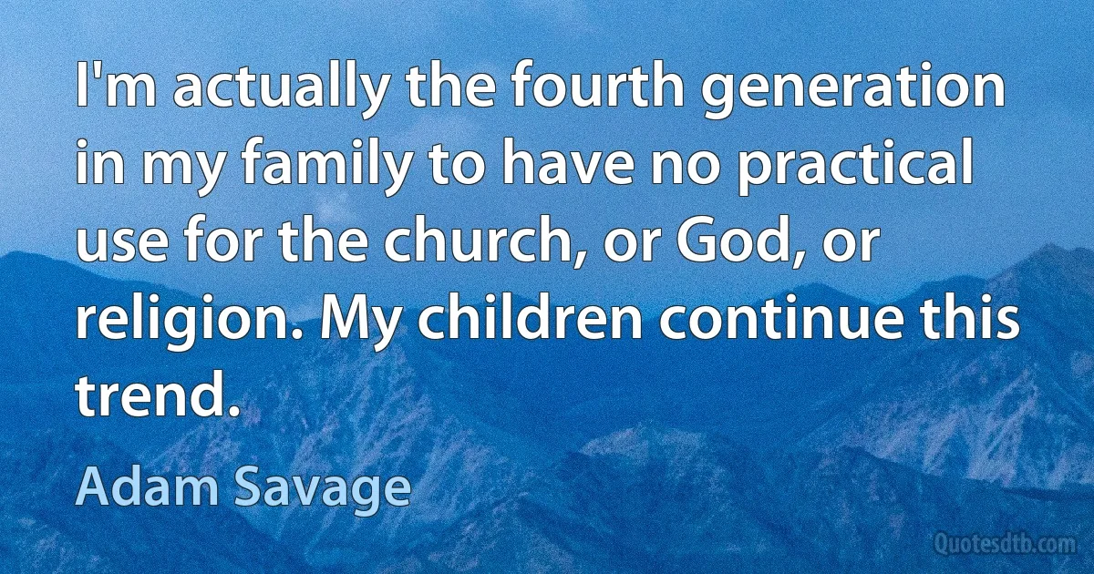 I'm actually the fourth generation in my family to have no practical use for the church, or God, or religion. My children continue this trend. (Adam Savage)