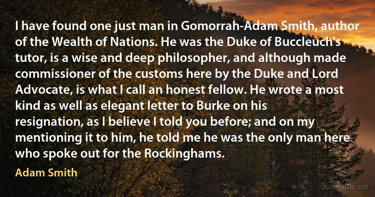 I have found one just man in Gomorrah-Adam Smith, author of the Wealth of Nations. He was the Duke of Buccleuch's tutor, is a wise and deep philosopher, and although made commissioner of the customs here by the Duke and Lord Advocate, is what I call an honest fellow. He wrote a most kind as well as elegant letter to Burke on his resignation, as I believe I told you before; and on my mentioning it to him, he told me he was the only man here who spoke out for the Rockinghams. (Adam Smith)