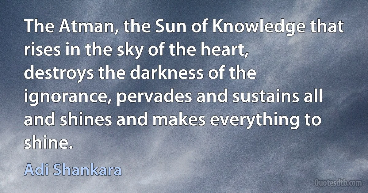 The Atman, the Sun of Knowledge that rises in the sky of the heart, destroys the darkness of the ignorance, pervades and sustains all and shines and makes everything to shine. (Adi Shankara)