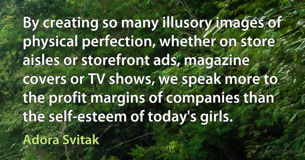 By creating so many illusory images of physical perfection, whether on store aisles or storefront ads, magazine covers or TV shows, we speak more to the profit margins of companies than the self-esteem of today's girls. (Adora Svitak)