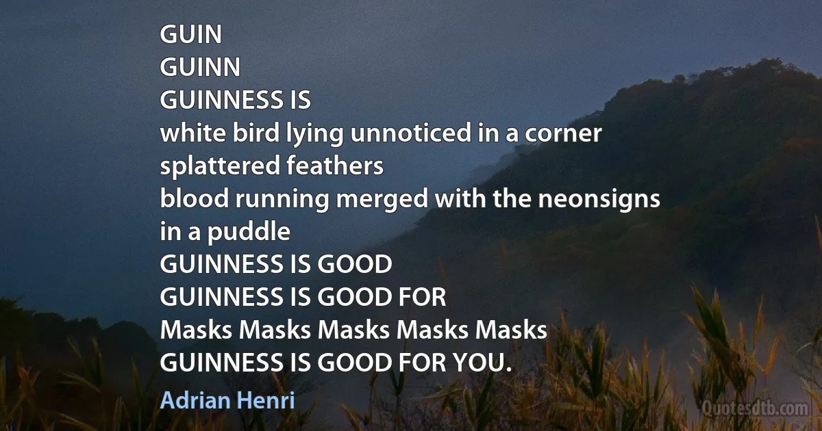 GUIN
GUINN
GUINNESS IS
white bird lying unnoticed in a corner
splattered feathers
blood running merged with the neonsigns
in a puddle
GUINNESS IS GOOD
GUINNESS IS GOOD FOR
Masks Masks Masks Masks Masks
GUINNESS IS GOOD FOR YOU. (Adrian Henri)