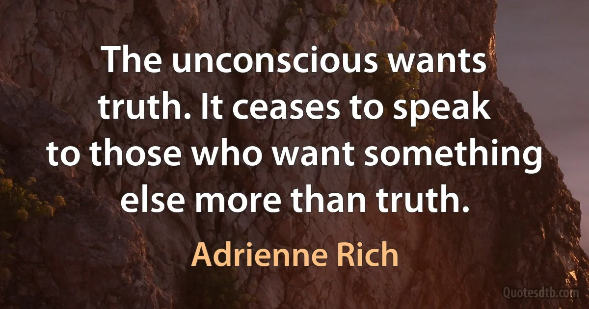 The unconscious wants truth. It ceases to speak to those who want something else more than truth. (Adrienne Rich)