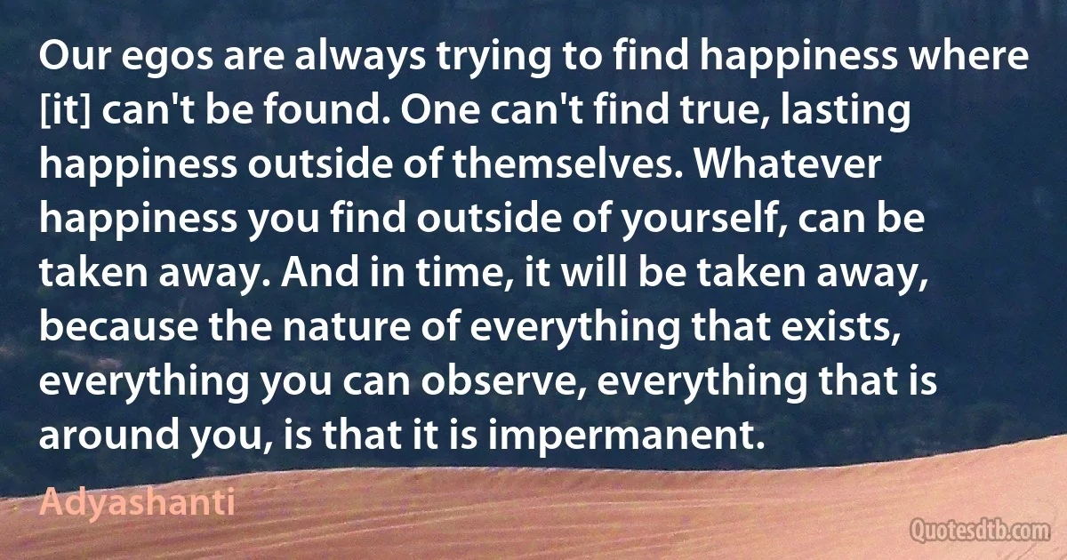 Our egos are always trying to find happiness where [it] can't be found. One can't find true, lasting happiness outside of themselves. Whatever happiness you find outside of yourself, can be taken away. And in time, it will be taken away, because the nature of everything that exists, everything you can observe, everything that is around you, is that it is impermanent. (Adyashanti)