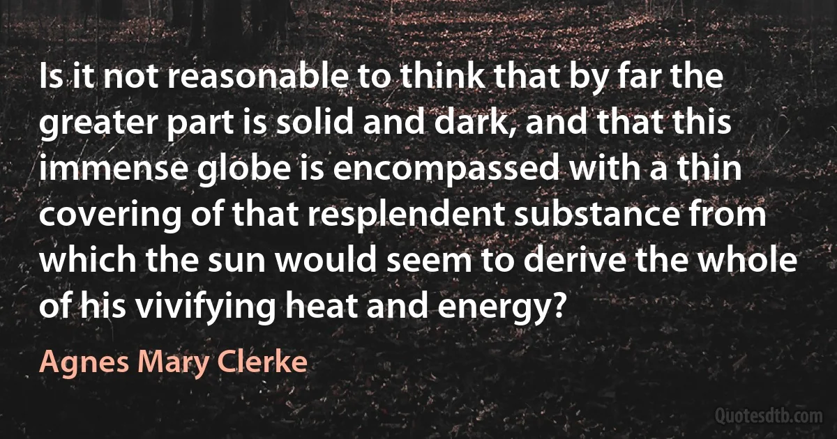 Is it not reasonable to think that by far the greater part is solid and dark, and that this immense globe is encompassed with a thin covering of that resplendent substance from which the sun would seem to derive the whole of his vivifying heat and energy? (Agnes Mary Clerke)