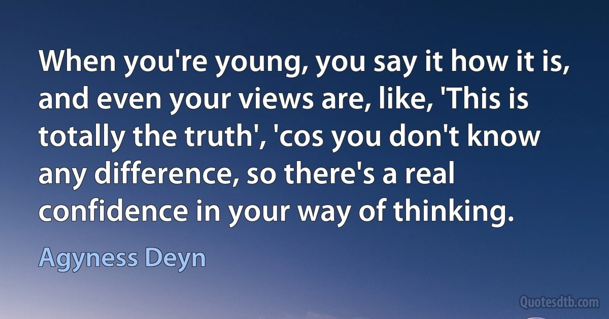 When you're young, you say it how it is, and even your views are, like, 'This is totally the truth', 'cos you don't know any difference, so there's a real confidence in your way of thinking. (Agyness Deyn)