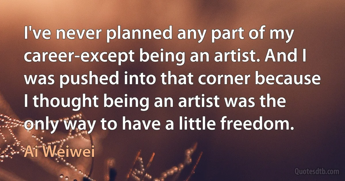 I've never planned any part of my career-except being an artist. And I was pushed into that corner because I thought being an artist was the only way to have a little freedom. (Ai Weiwei)