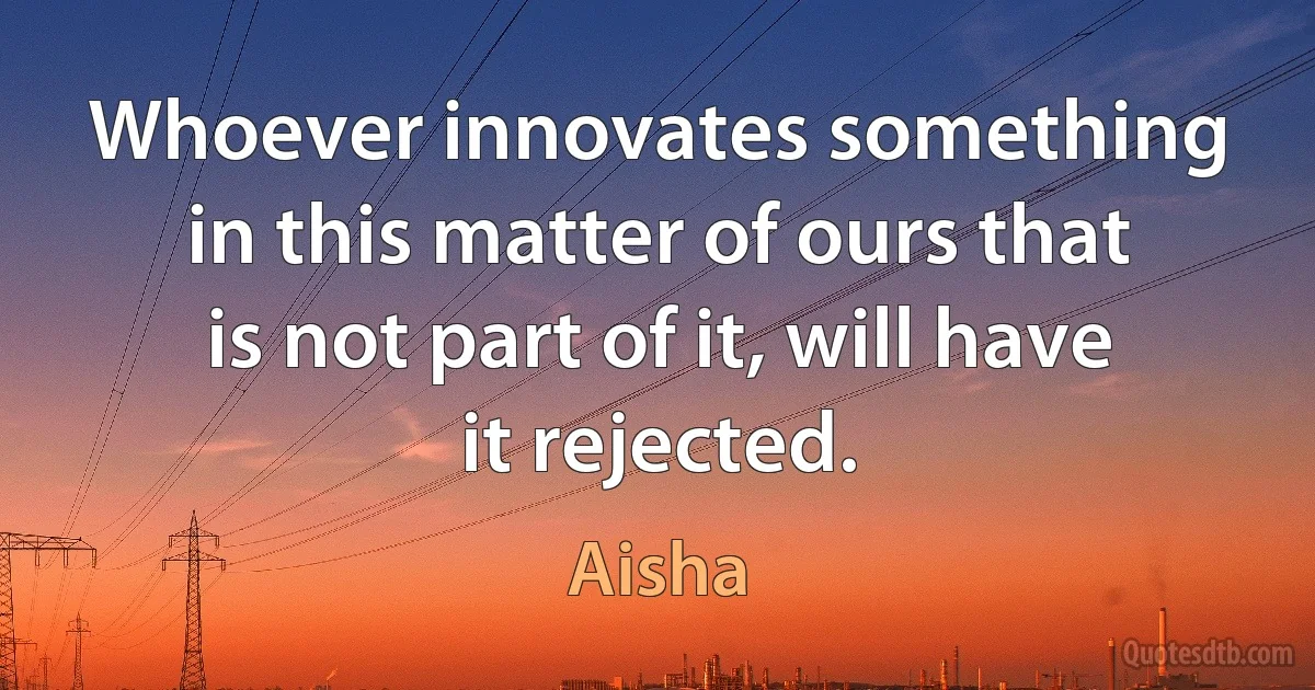 Whoever innovates something in this matter of ours that is not part of it, will have it rejected. (Aisha)