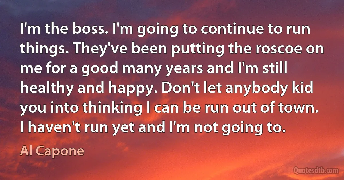 I'm the boss. I'm going to continue to run things. They've been putting the roscoe on me for a good many years and I'm still healthy and happy. Don't let anybody kid you into thinking I can be run out of town. I haven't run yet and I'm not going to. (Al Capone)