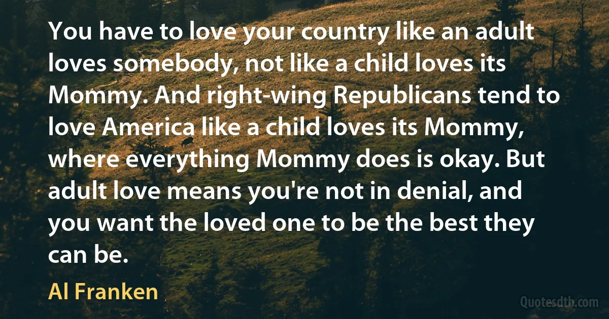 You have to love your country like an adult loves somebody, not like a child loves its Mommy. And right-wing Republicans tend to love America like a child loves its Mommy, where everything Mommy does is okay. But adult love means you're not in denial, and you want the loved one to be the best they can be. (Al Franken)