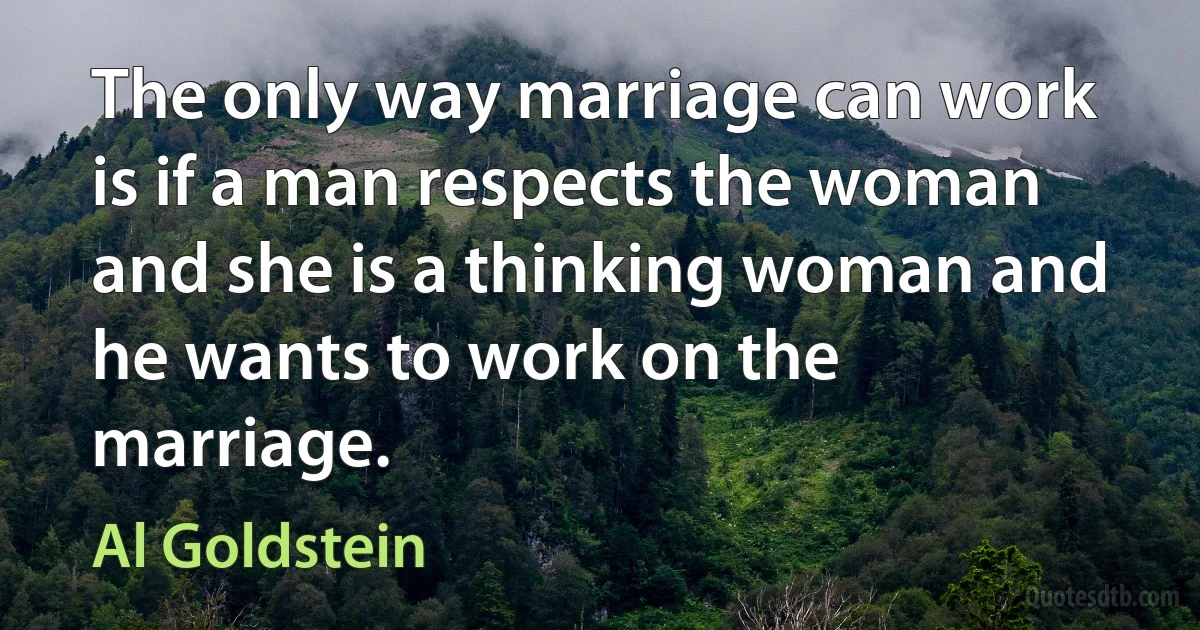 The only way marriage can work is if a man respects the woman and she is a thinking woman and he wants to work on the marriage. (Al Goldstein)