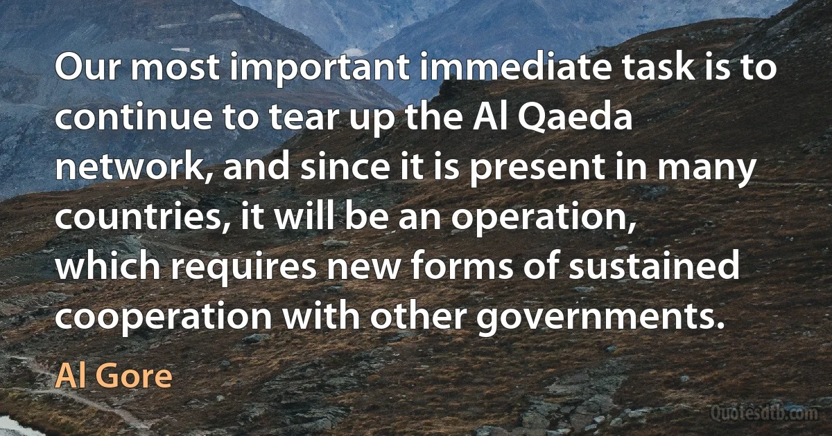 Our most important immediate task is to continue to tear up the Al Qaeda network, and since it is present in many countries, it will be an operation, which requires new forms of sustained cooperation with other governments. (Al Gore)