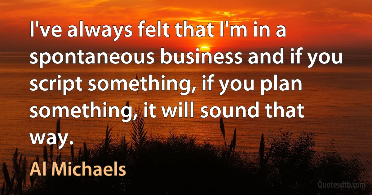 I've always felt that I'm in a spontaneous business and if you script something, if you plan something, it will sound that way. (Al Michaels)