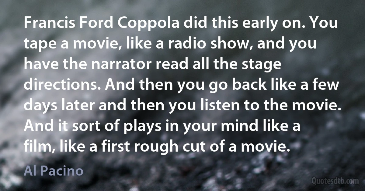 Francis Ford Coppola did this early on. You tape a movie, like a radio show, and you have the narrator read all the stage directions. And then you go back like a few days later and then you listen to the movie. And it sort of plays in your mind like a film, like a first rough cut of a movie. (Al Pacino)