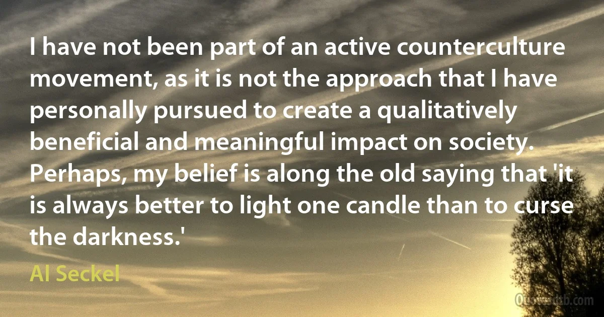 I have not been part of an active counterculture movement, as it is not the approach that I have personally pursued to create a qualitatively beneficial and meaningful impact on society. Perhaps, my belief is along the old saying that 'it is always better to light one candle than to curse the darkness.' (Al Seckel)