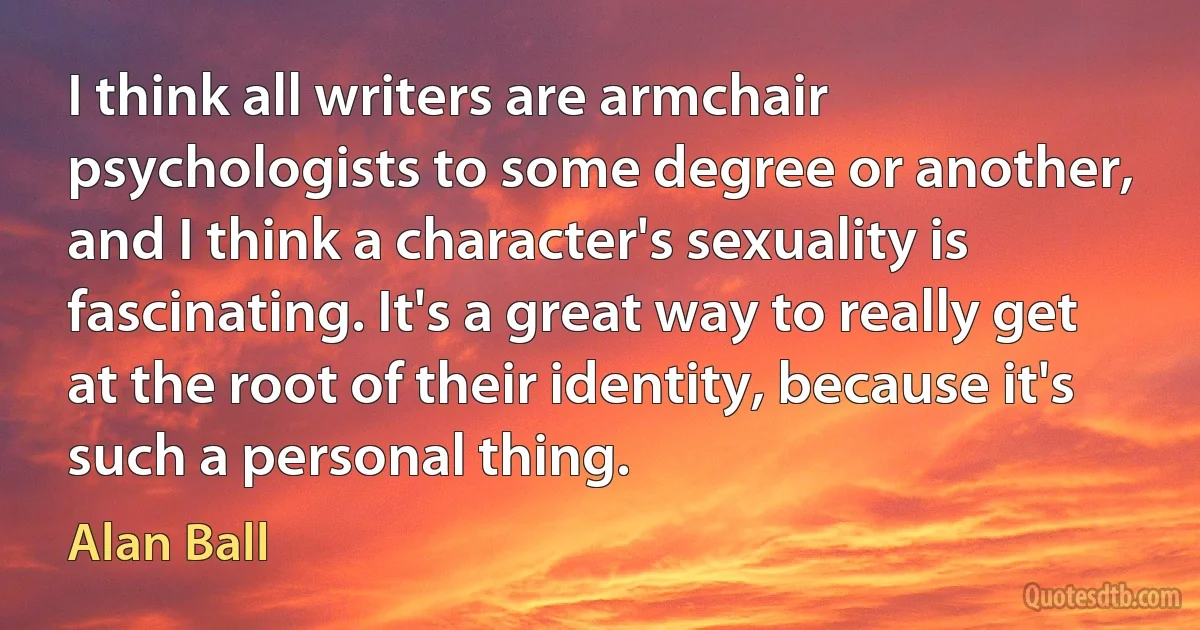 I think all writers are armchair psychologists to some degree or another, and I think a character's sexuality is fascinating. It's a great way to really get at the root of their identity, because it's such a personal thing. (Alan Ball)