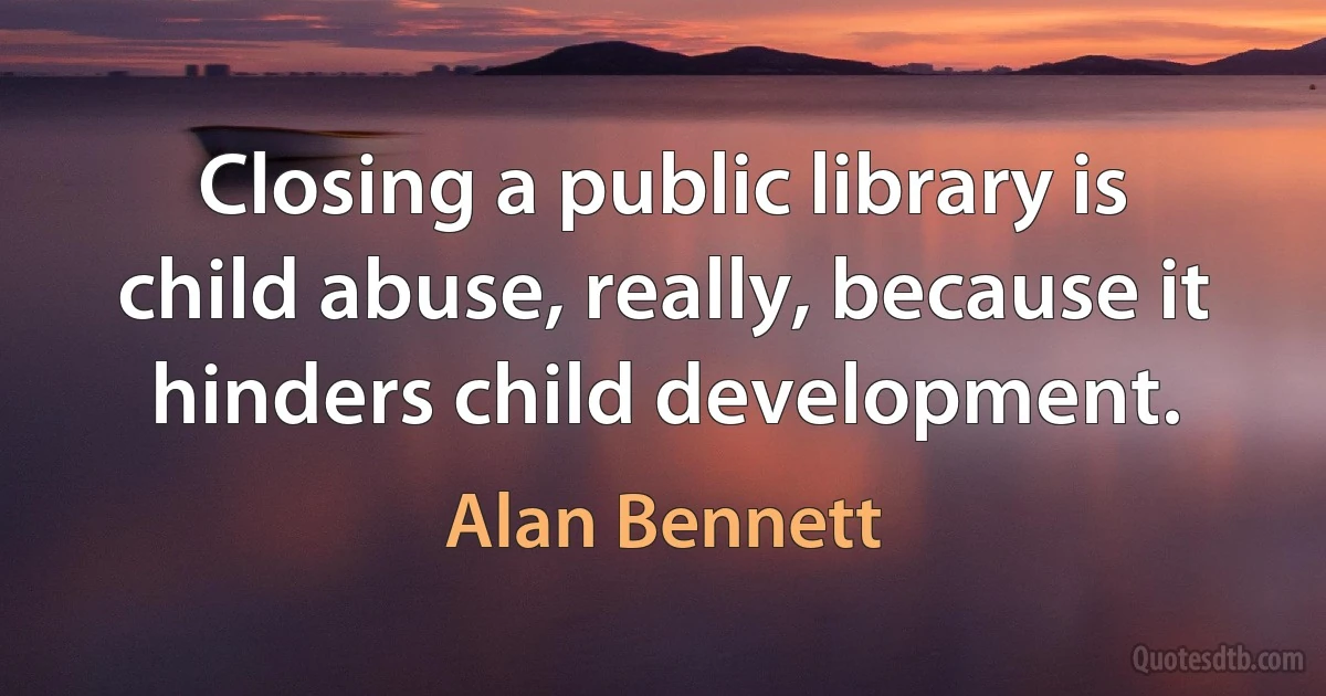 Closing a public library is child abuse, really, because it hinders child development. (Alan Bennett)