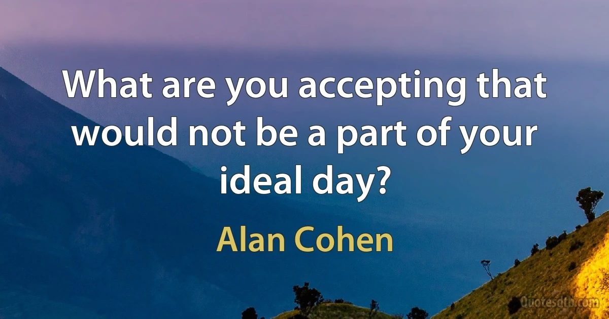 What are you accepting that would not be a part of your ideal day? (Alan Cohen)