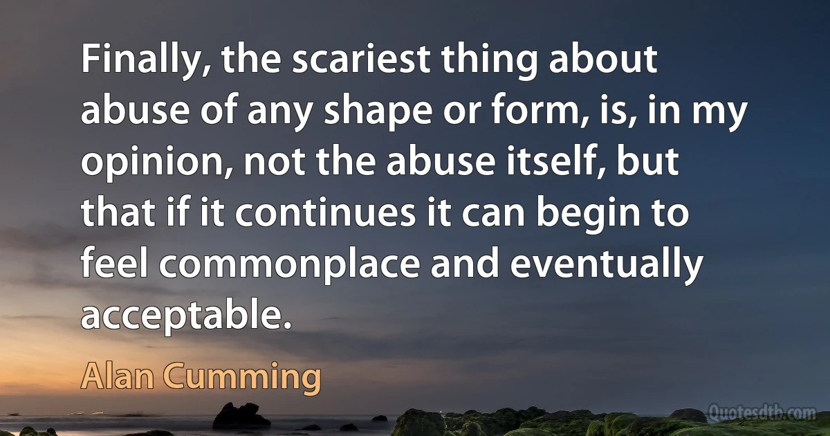 Finally, the scariest thing about abuse of any shape or form, is, in my opinion, not the abuse itself, but that if it continues it can begin to feel commonplace and eventually acceptable. (Alan Cumming)