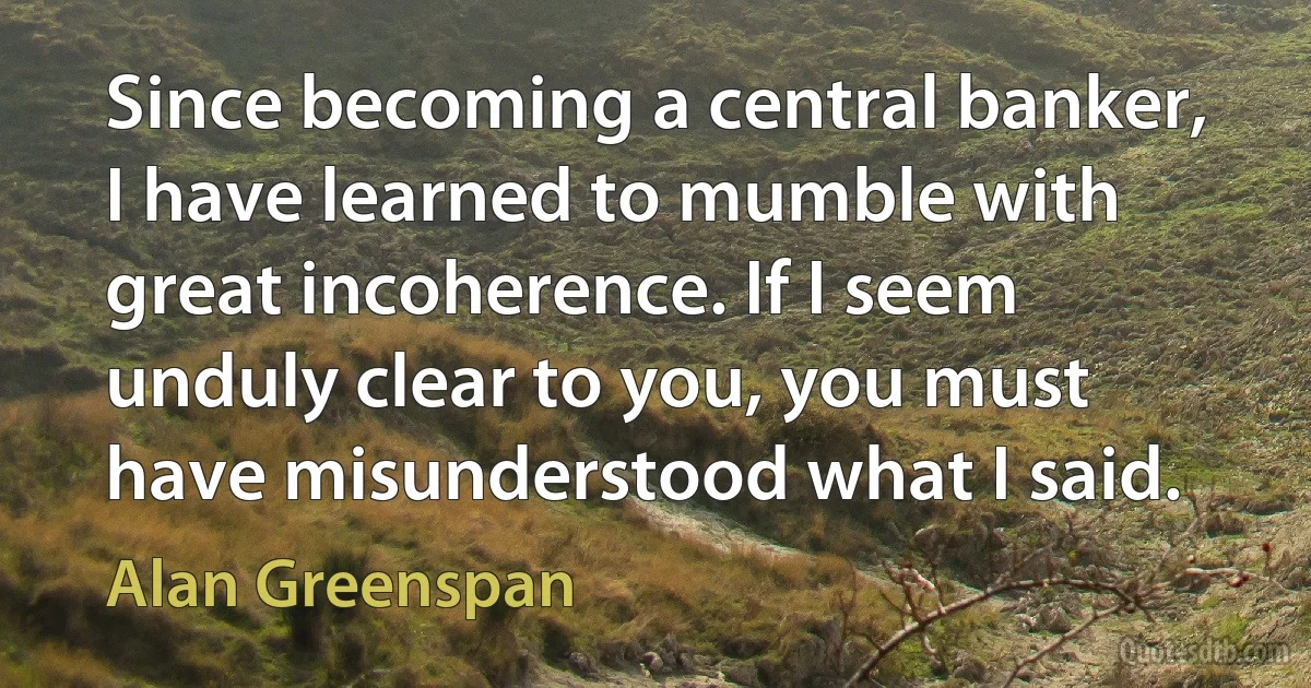 Since becoming a central banker, I have learned to mumble with great incoherence. If I seem unduly clear to you, you must have misunderstood what I said. (Alan Greenspan)